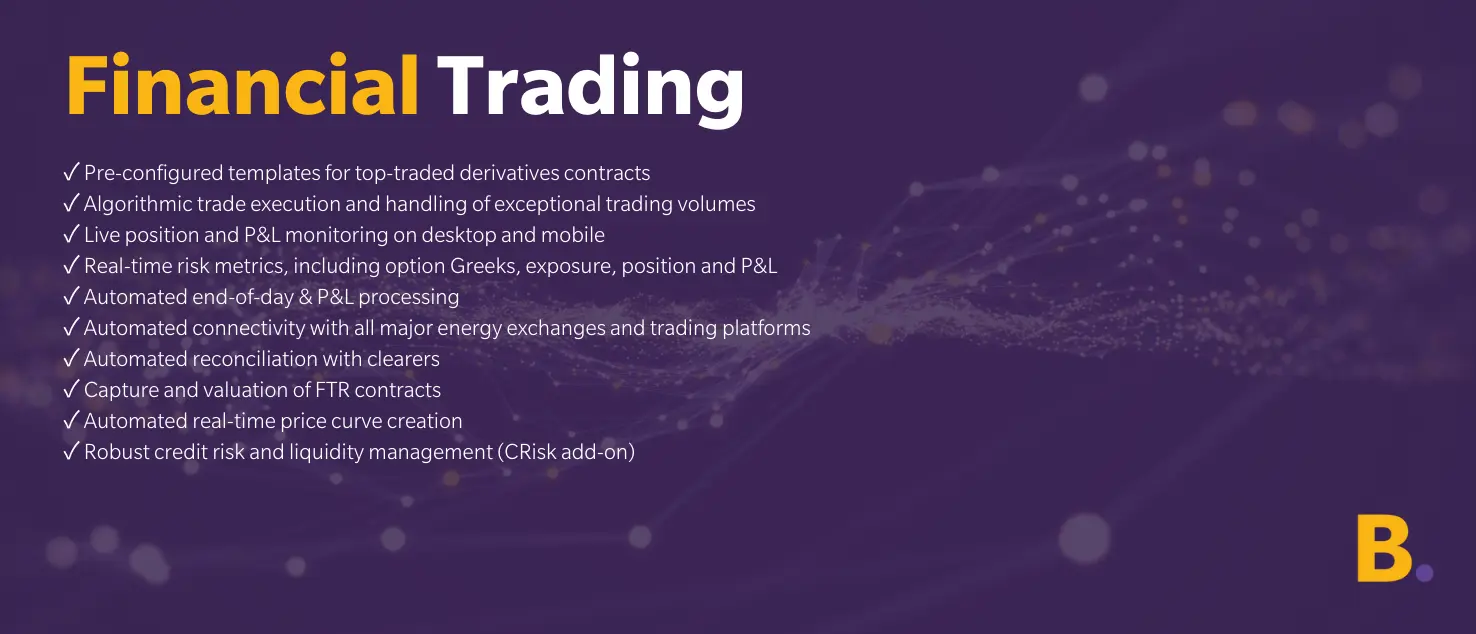 Financial Trading Financial Trading ✓ Pre-configured templates for top-traded derivatives contracts ✓ Algorithmic trade execution and handling of exceptional trading volumes ✓ Live position and P&L monitoring on desktop and mobile ✓ Real-time risk metrics, including option Greeks, exposure, position and P&L ✓ Automated end-of-day & P&L processing ✓ Automated connectivity with all major energy exchanges and trading platforms ✓ Automated reconciliation with clearers ✓ Capture and valuation of FTR contracts ✓ Automated real-time price curve creation ✓ Robust credit risk and liquidity management (CRisk add-on)