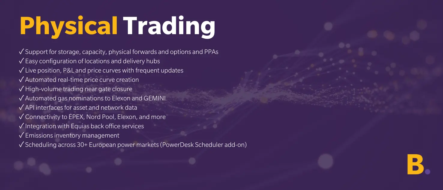 Physical trading Physical Trading ✓ Support for storage, capacity, physical forwards and options and PPAs ✓ Easy configuration of locations and delivery hubs ✓ Live position, P&L and price curves with frequent updates ✓ Automated real-time price curve creation ✓ High-volume trading near gate closure ✓ Automated gas nominations to Elexon and GEMINI ✓ API interfaces for asset and network data ✓ Connectivity to EPEX, Nord Pool, Elexon, and more ✓ Integration with Equias back office services ✓ Emissions inventory management ✓ Scheduling across 30+ European power markets (PowerDesk Scheduler add-on)